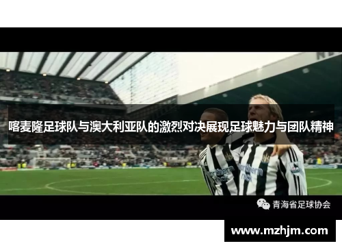 喀麦隆足球队与澳大利亚队的激烈对决展现足球魅力与团队精神