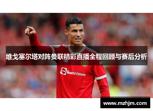 维戈塞尔塔对阵曼联精彩直播全程回顾与赛后分析